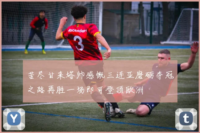 苦尽甘来塔帅感慨三连亚磨砺夺冠之路再胜一场即可登顶欧洲
