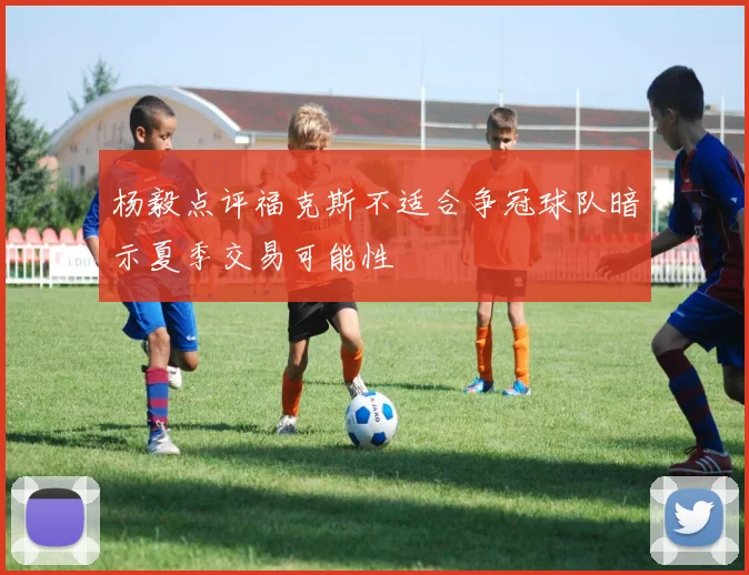 杨毅点评福克斯不适合争冠球队暗示夏季交易可能性
