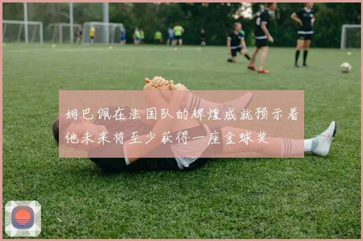 姆巴佩在法国队的辉煌成就预示着他未来将至少获得一座金球奖