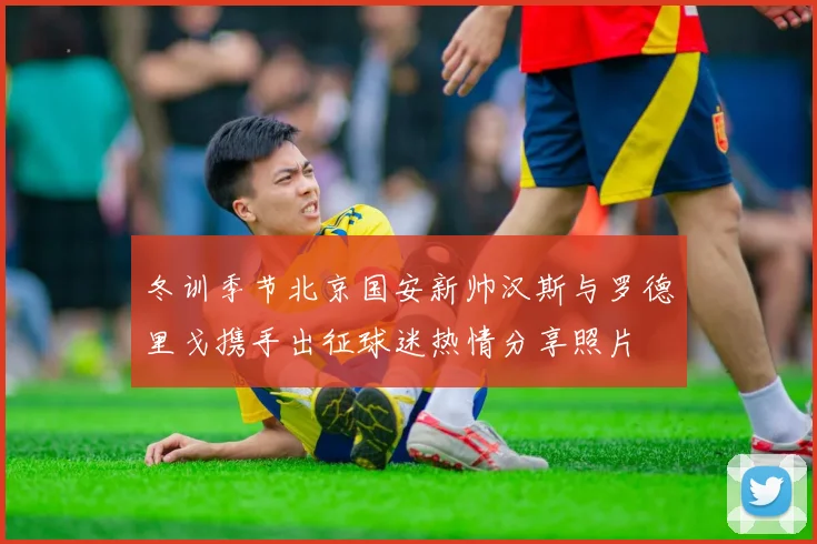 冬训季节北京国安新帅汉斯与罗德里戈携手出征球迷热情分享照片