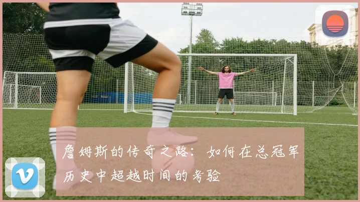 詹姆斯的传奇之路：如何在总冠军历史中超越时间的考验