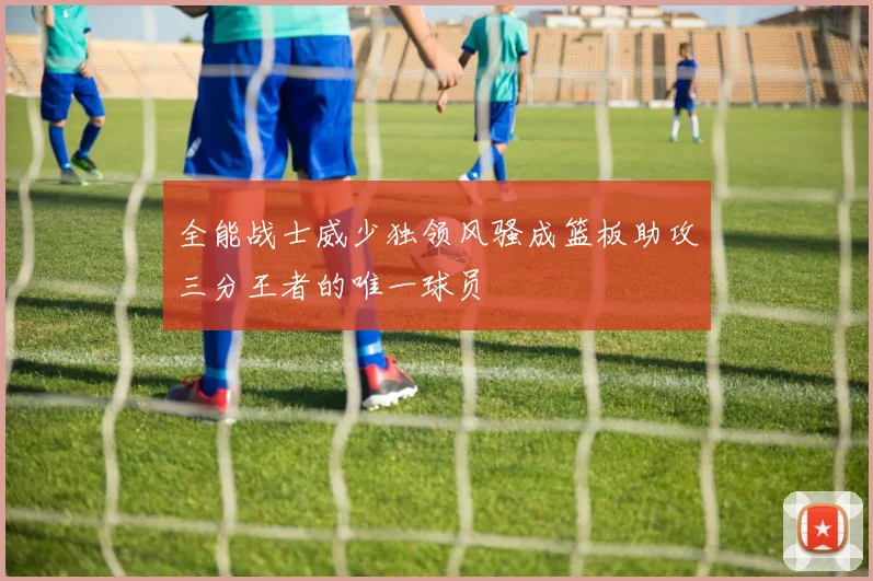 全能战士威少独领风骚成篮板助攻三分王者的唯一球员