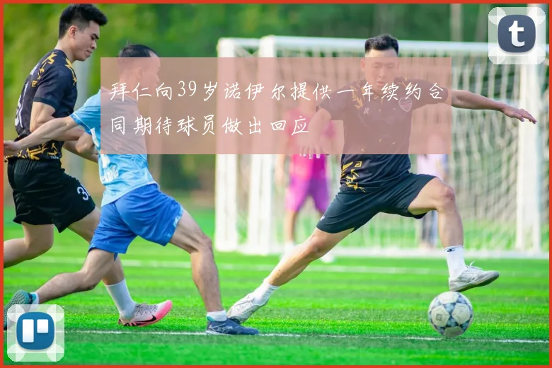 拜仁向39岁诺伊尔提供一年续约合同期待球员做出回应