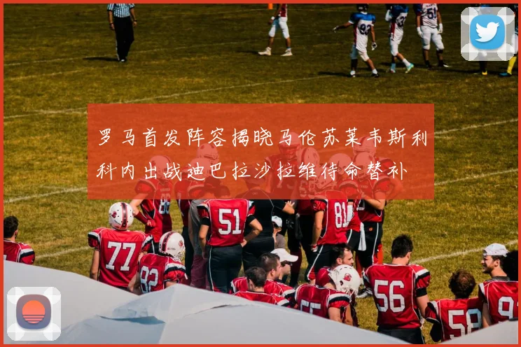罗马首发阵容揭晓马伦苏莱韦斯利科内出战迪巴拉沙拉维待命替补