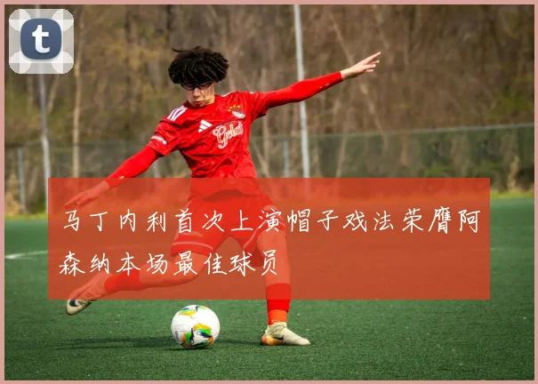 马丁内利首次上演帽子戏法荣膺阿森纳本场最佳球员