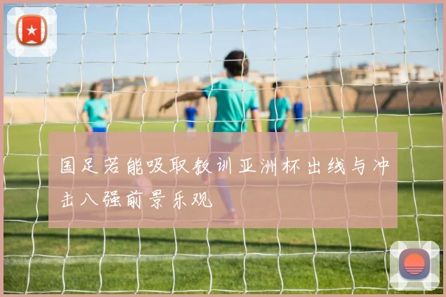 国足若能吸取教训亚洲杯出线与冲击八强前景乐观