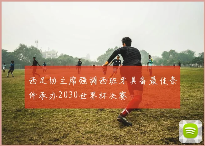 西足协主席强调西班牙具备最佳条件承办2030世界杯决赛
